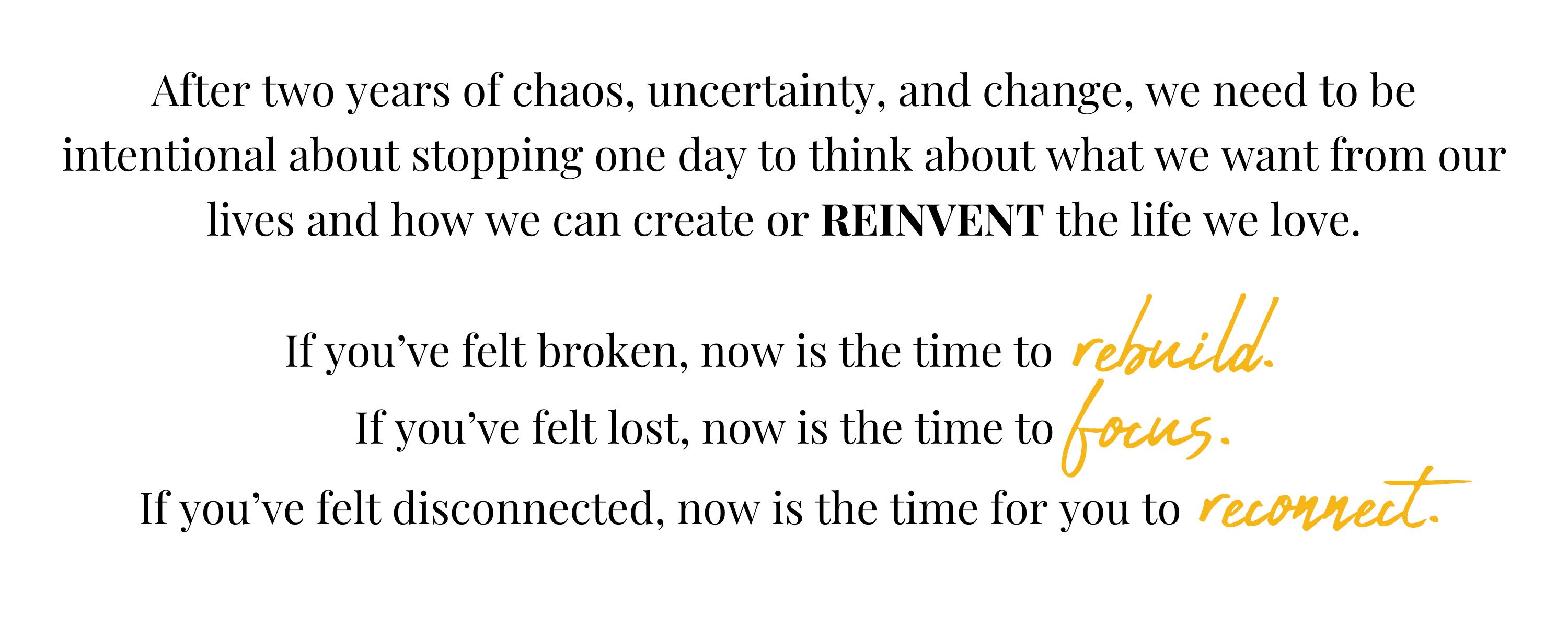 After two years of chaos, uncertainty, and change, we need to be intentional about stopping one day to think about what we want from our lives and how we can create or REINVENT the life we love.  If you've felt broken, now is the time to rebuild. If you've felt lost, now is the time to focus. 